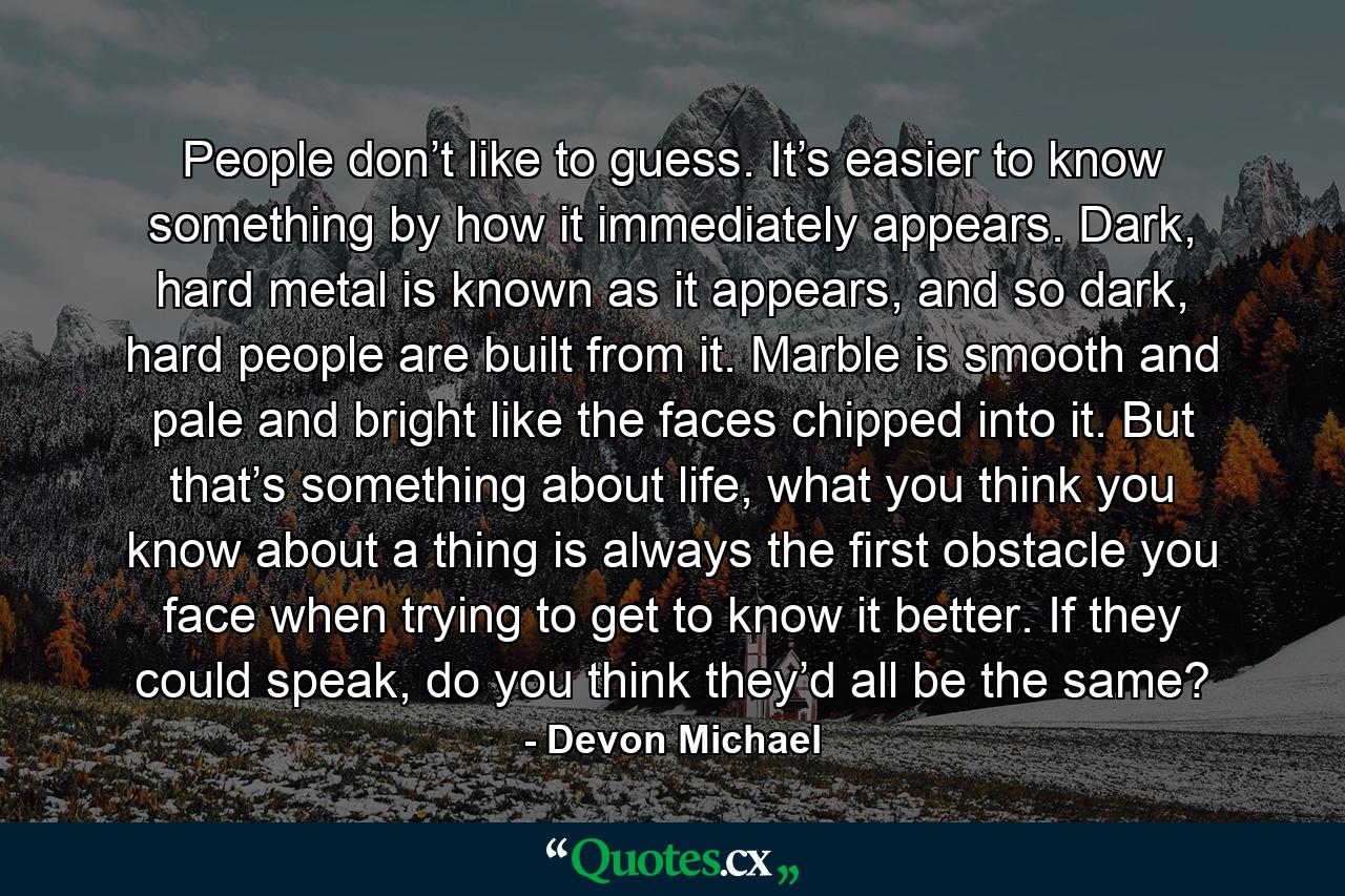 People don’t like to guess. It’s easier to know something by how it immediately appears. Dark, hard metal is known as it appears, and so dark, hard people are built from it. Marble is smooth and pale and bright like the faces chipped into it. But that’s something about life, what you think you know about a thing is always the first obstacle you face when trying to get to know it better. If they could speak, do you think they’d all be the same? - Quote by Devon Michael