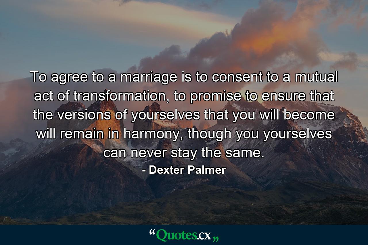 To agree to a marriage is to consent to a mutual act of transformation, to promise to ensure that the versions of yourselves that you will become will remain in harmony, though you yourselves can never stay the same. - Quote by Dexter Palmer