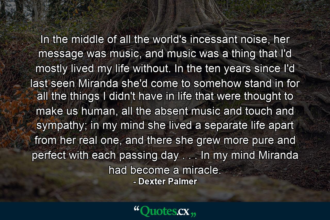 In the middle of all the world's incessant noise, her message was music, and music was a thing that I'd mostly lived my life without. In the ten years since I'd last seen Miranda she'd come to somehow stand in for all the things I didn't have in life that were thought to make us human, all the absent music and touch and sympathy; in my mind she lived a separate life apart from her real one, and there she grew more pure and perfect with each passing day . . . In my mind Miranda had become a miracle. - Quote by Dexter Palmer