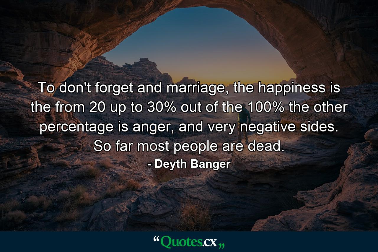 To don't forget and marriage, the happiness is the from 20 up to 30% out of the 100% the other percentage is anger, and very negative sides. So far most people are dead. - Quote by Deyth Banger