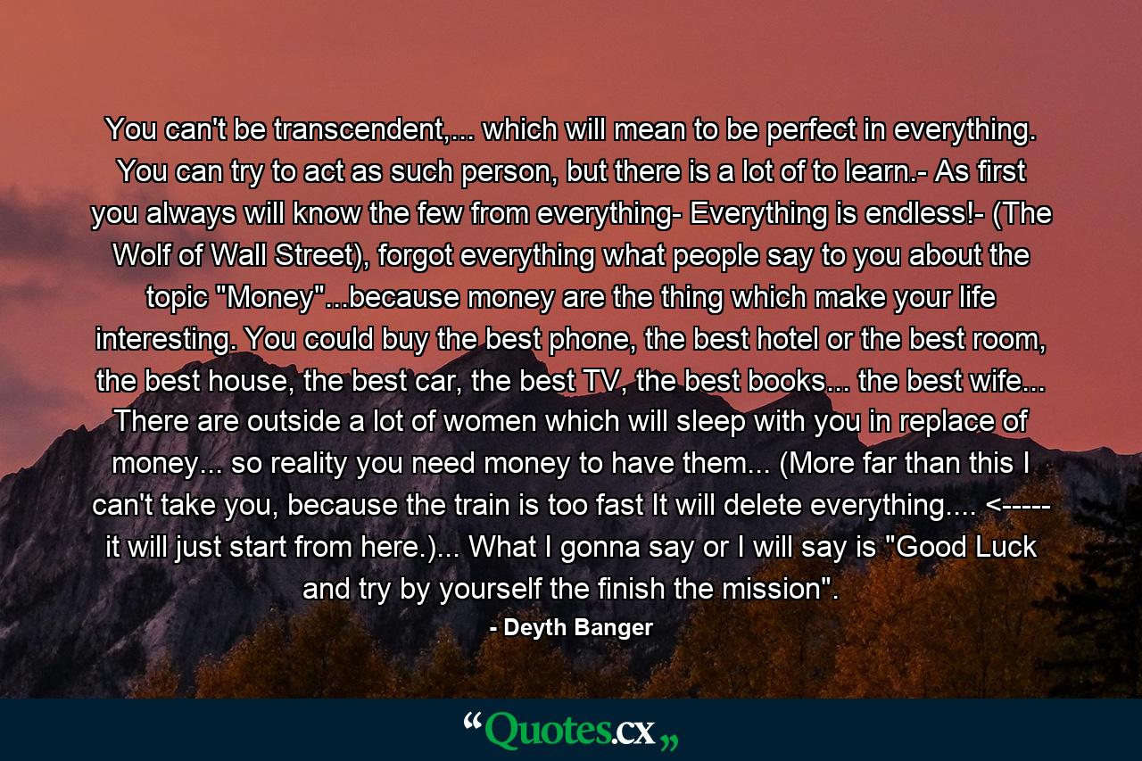 You can't be transcendent,... which will mean to be perfect in everything. You can try to act as such person, but there is a lot of to learn.- As first you always will know the few from everything- Everything is endless!- (The Wolf of Wall Street), forgot everything what people say to you about the topic 