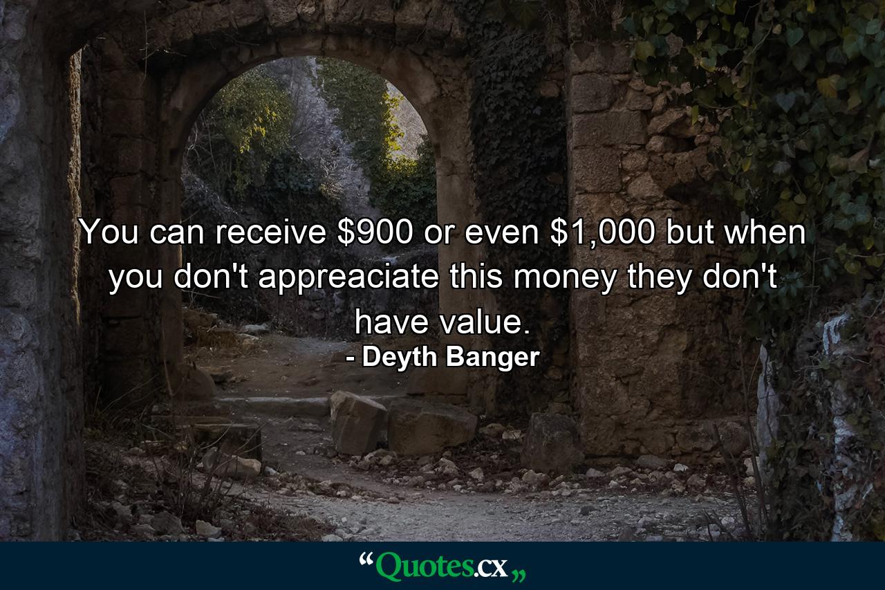 You can receive $900 or even $1,000 but when you don't appreaciate this money they don't have value. - Quote by Deyth Banger