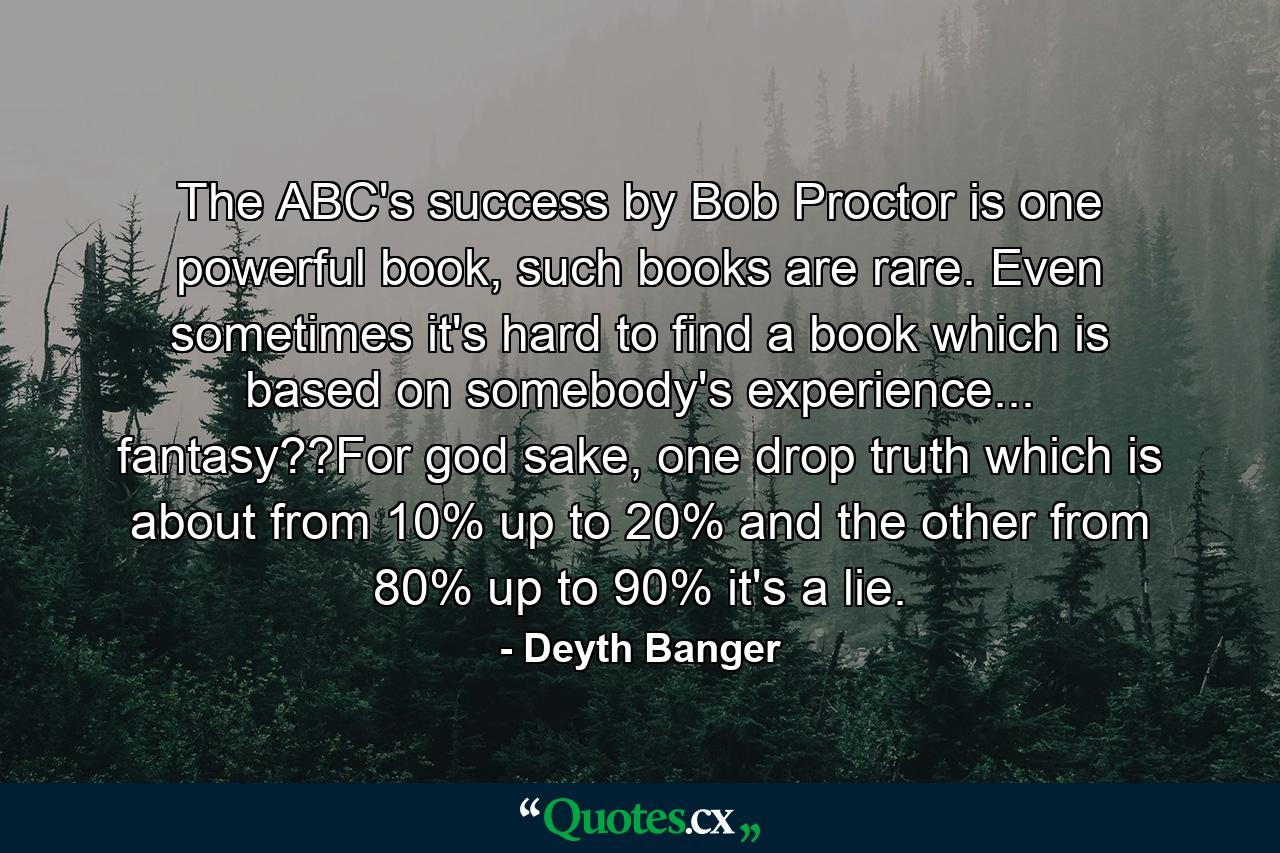 The ABC's success by Bob Proctor is one powerful book, such books are rare. Even sometimes it's hard to find a book which is based on somebody's experience... fantasy??For god sake, one drop truth which is about from 10% up to 20% and the other from 80% up to 90% it's a lie. - Quote by Deyth Banger