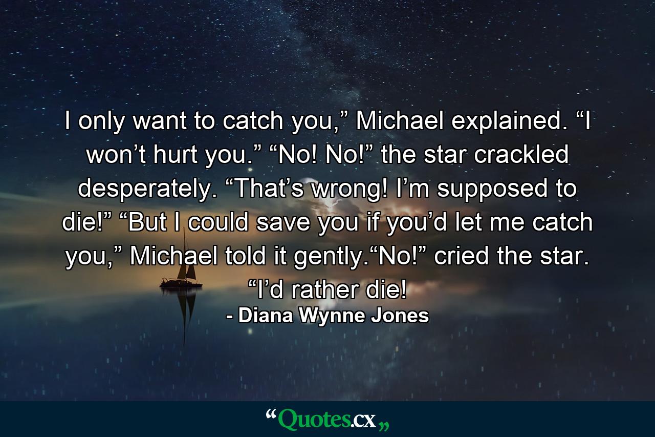 I only want to catch you,” Michael explained. “I won’t hurt you.” “No! No!” the star crackled desperately. “That’s wrong! I’m supposed to die!” “But I could save you if you’d let me catch you,” Michael told it gently.“No!” cried the star. “I’d rather die! - Quote by Diana Wynne Jones