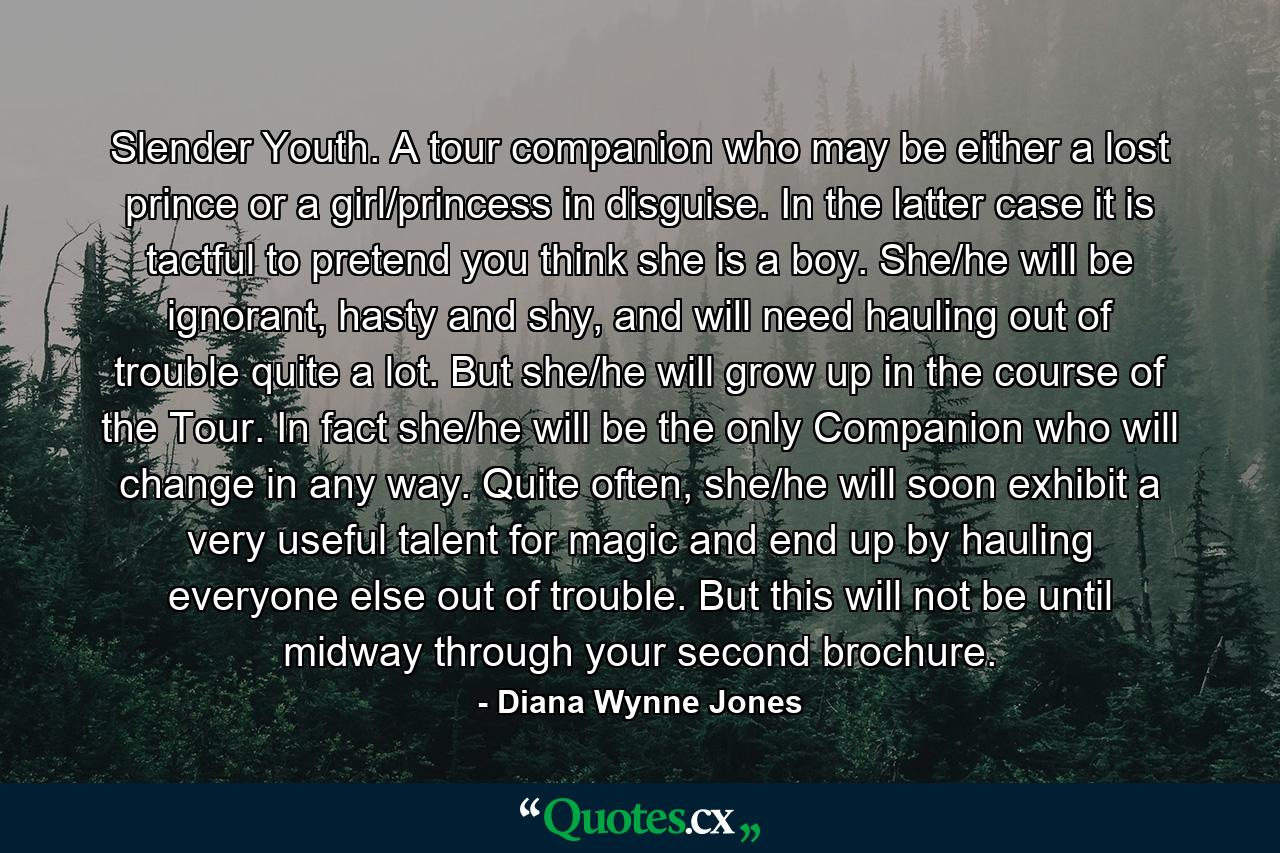 Slender Youth. A tour companion who may be either a lost prince or a girl/princess in disguise. In the latter case it is tactful to pretend you think she is a boy. She/he will be ignorant, hasty and shy, and will need hauling out of trouble quite a lot. But she/he will grow up in the course of the Tour. In fact she/he will be the only Companion who will change in any way. Quite often, she/he will soon exhibit a very useful talent for magic and end up by hauling everyone else out of trouble. But this will not be until midway through your second brochure. - Quote by Diana Wynne Jones