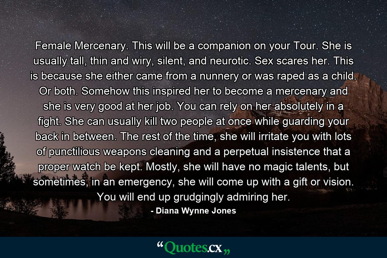 Female Mercenary. This will be a companion on your Tour. She is usually tall, thin and wiry, silent, and neurotic. Sex scares her. This is because she either came from a nunnery or was raped as a child. Or both. Somehow this inspired her to become a mercenary and she is very good at her job. You can rely on her absolutely in a fight. She can usually kill two people at once while guarding your back in between. The rest of the time, she will irritate you with lots of punctilious weapons cleaning and a perpetual insistence that a proper watch be kept. Mostly, she will have no magic talents, but sometimes, in an emergency, she will come up with a gift or vision. You will end up grudgingly admiring her. - Quote by Diana Wynne Jones