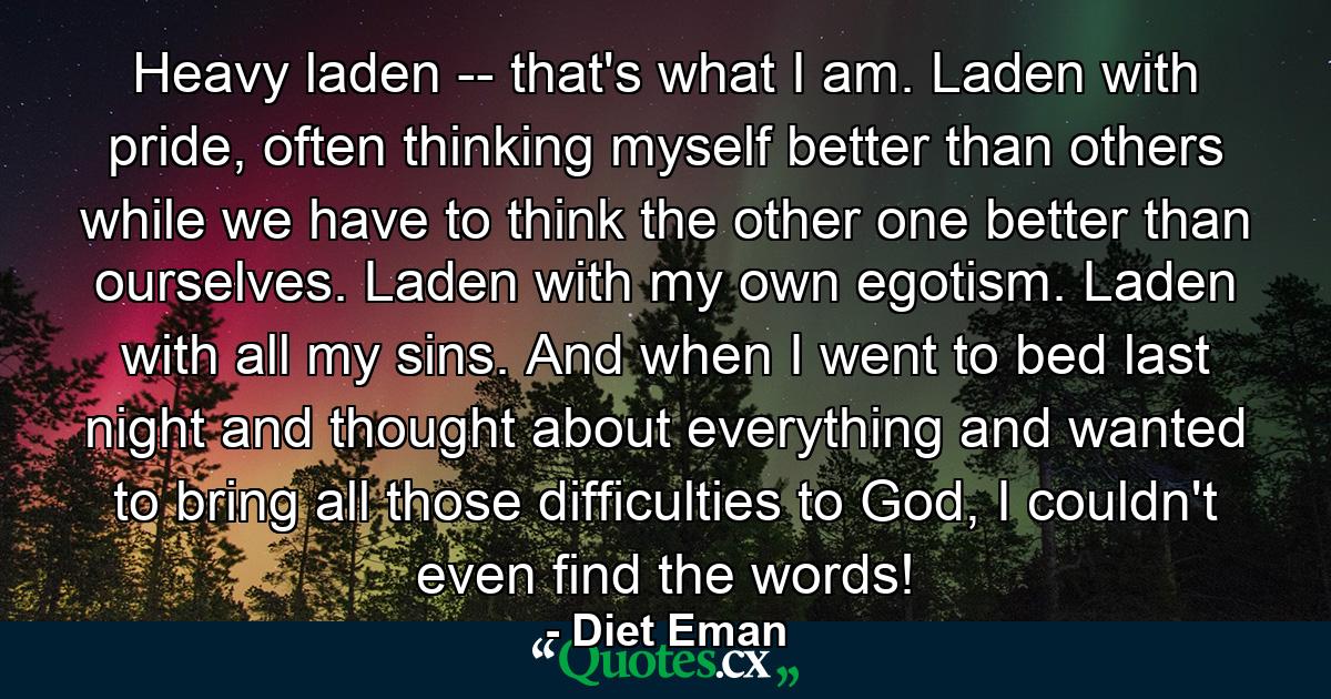 Heavy laden -- that's what I am. Laden with pride, often thinking myself better than others while we have to think the other one better than ourselves. Laden with my own egotism. Laden with all my sins. And when I went to bed last night and thought about everything and wanted to bring all those difficulties to God, I couldn't even find the words! - Quote by Diet Eman