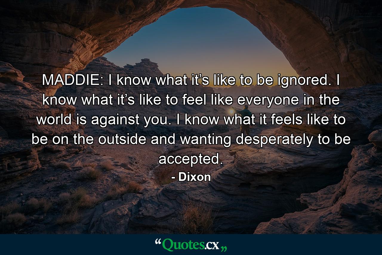 MADDIE: I know what it’s like to be ignored. I know what it’s like to feel like everyone in the world is against you. I know what it feels like to be on the outside and wanting desperately to be accepted. - Quote by Dixon