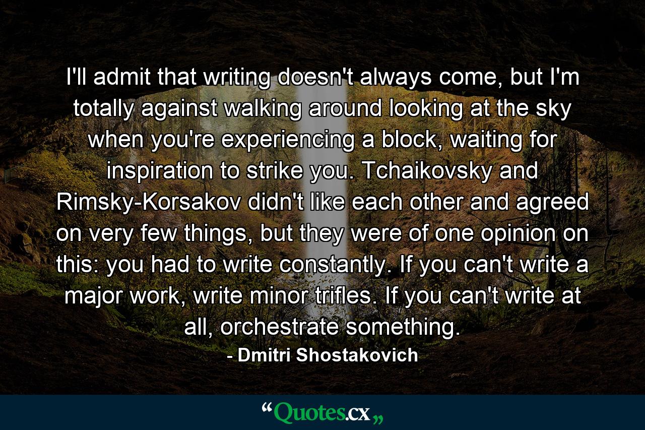 I'll admit that writing doesn't always come, but I'm totally against walking around looking at the sky when you're experiencing a block, waiting for inspiration to strike you. Tchaikovsky and Rimsky-Korsakov didn't like each other and agreed on very few things, but they were of one opinion on this: you had to write constantly. If you can't write a major work, write minor trifles. If you can't write at all, orchestrate something. - Quote by Dmitri Shostakovich