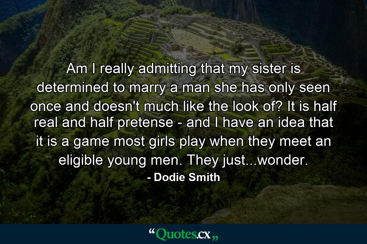 Am I really admitting that my sister is determined to marry a man she has only seen once and doesn't much like the look of? It is half real and half pretense - and I have an idea that it is a game most girls play when they meet an eligible young men. They just...wonder. - Quote by Dodie Smith