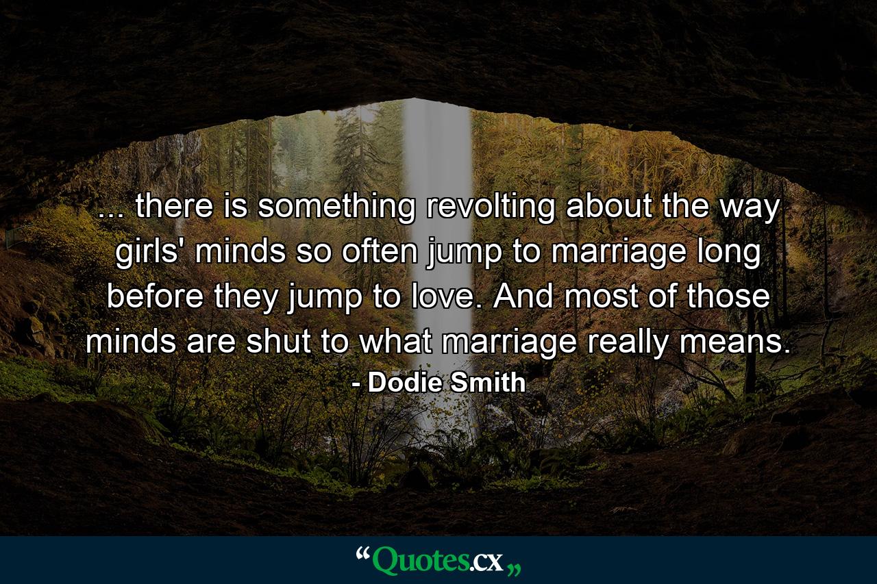 ... there is something revolting about the way girls' minds so often jump to marriage long before they jump to love. And most of those minds are shut to what marriage really means. - Quote by Dodie Smith