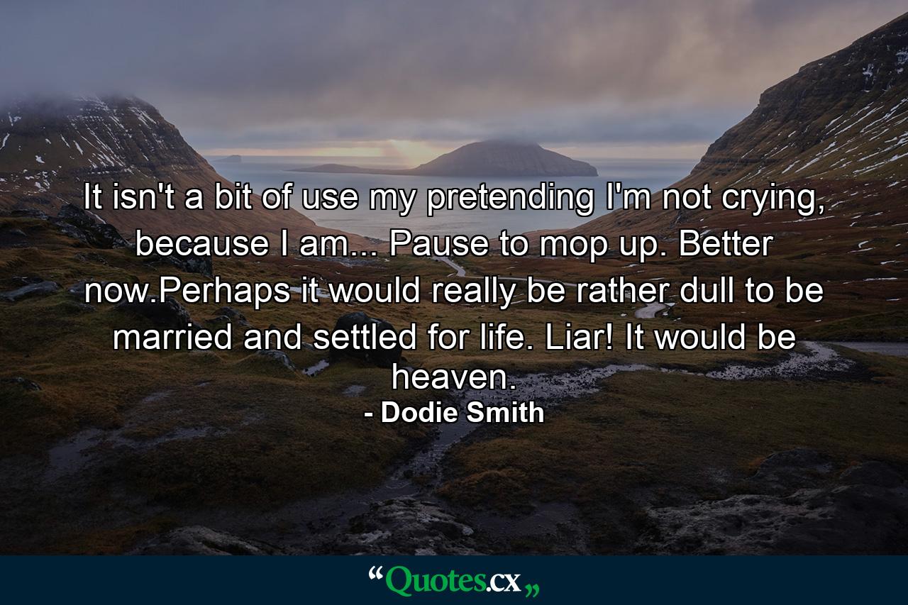 It isn't a bit of use my pretending I'm not crying, because I am... Pause to mop up. Better now.Perhaps it would really be rather dull to be married and settled for life. Liar! It would be heaven. - Quote by Dodie Smith