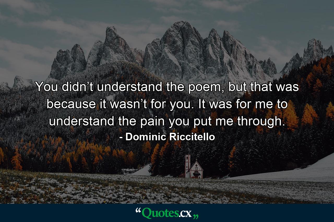 You didn’t understand the poem, but that was because it wasn’t for you. It was for me to understand the pain you put me through. - Quote by Dominic Riccitello