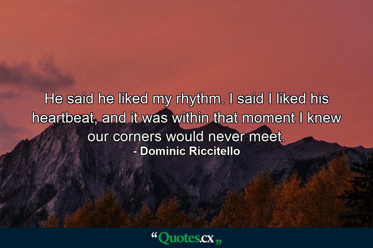 He said he liked my rhythm. I said I liked his heartbeat, and it was within that moment I knew our corners would never meet. - Quote by Dominic Riccitello