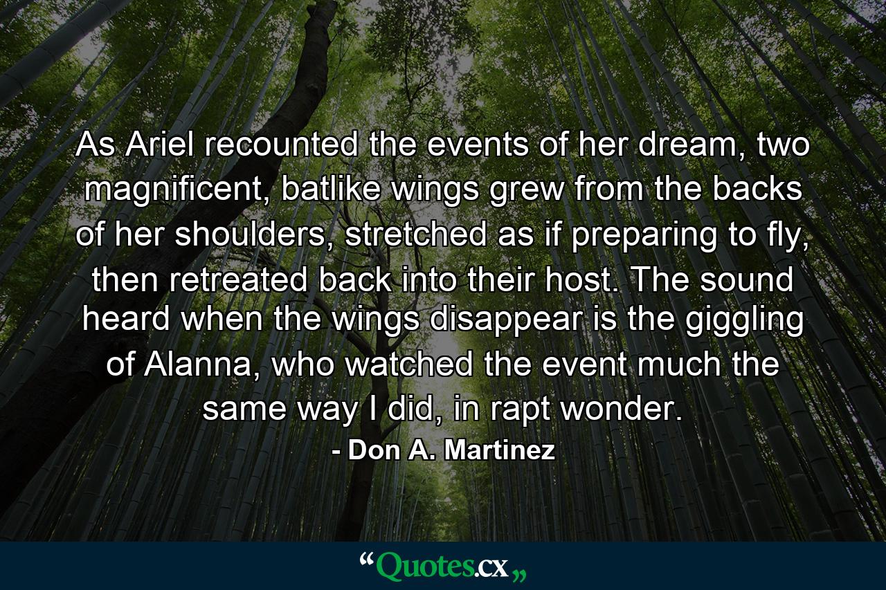 As Ariel recounted the events of her dream, two magnificent, batlike wings grew from the backs of her shoulders, stretched as if preparing to fly, then retreated back into their host. The sound heard when the wings disappear is the giggling of Alanna, who watched the event much the same way I did, in rapt wonder. - Quote by Don A. Martinez