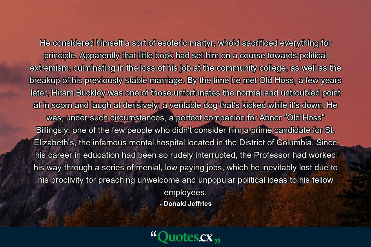 He considered himself a sort of esoteric martyr, who'd sacrificed everything for principle. Apparently that little book had set him on a course towards political extremism, culminating in the loss of his job at the community college, as well as the breakup of his previously stable marriage. By the time he met Old Hoss, a few years later, Hiram Buckley was one of those unfortunates the normal and untroubled point at in scorn and laugh at derisively; a veritable dog that's kicked while it's down. He was, under such circumstances, a perfect companion for Abner 