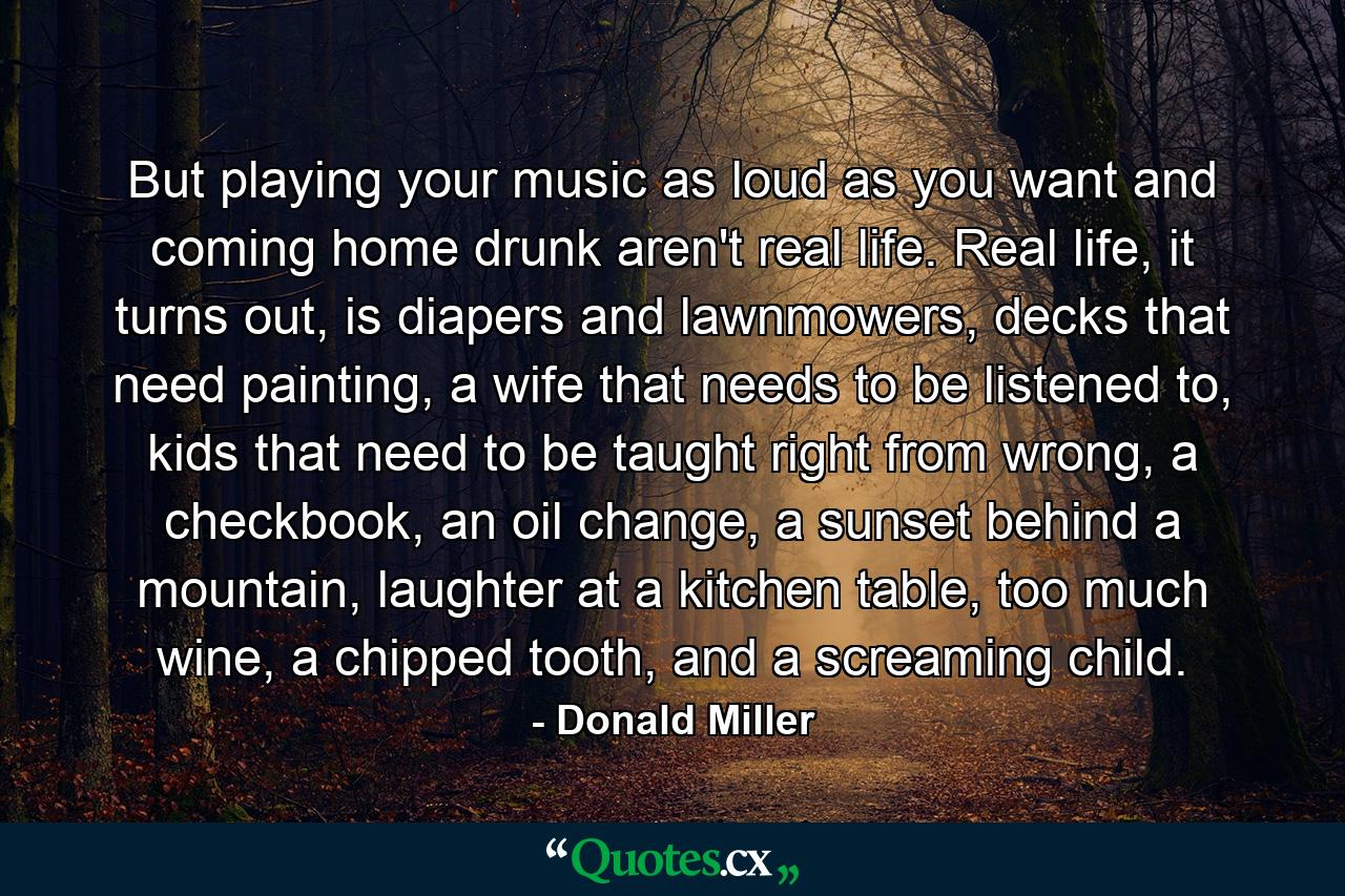 But playing your music as loud as you want and coming home drunk aren't real life. Real life, it turns out, is diapers and lawnmowers, decks that need painting, a wife that needs to be listened to, kids that need to be taught right from wrong, a checkbook, an oil change, a sunset behind a mountain, laughter at a kitchen table, too much wine, a chipped tooth, and a screaming child. - Quote by Donald Miller