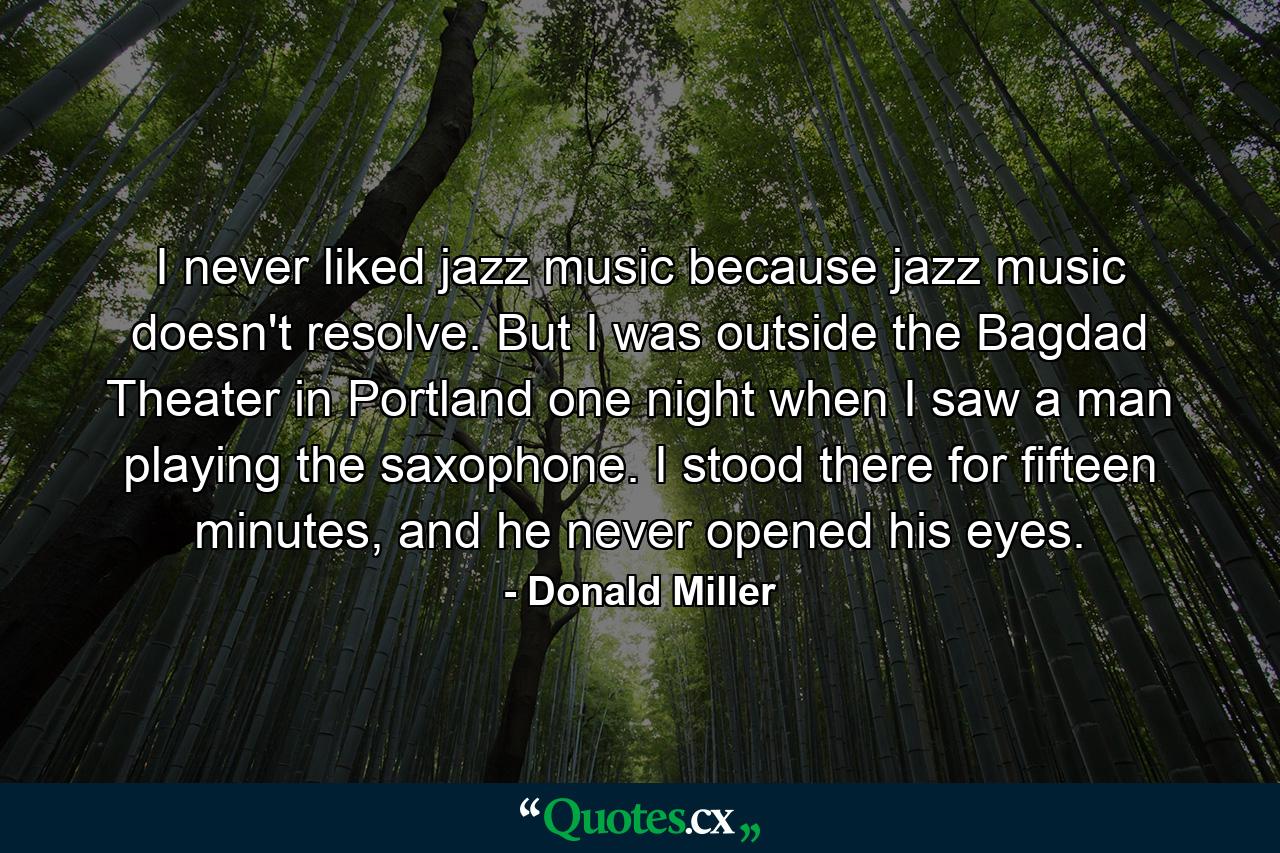 I never liked jazz music because jazz music doesn't resolve. But I was outside the Bagdad Theater in Portland one night when I saw a man playing the saxophone. I stood there for fifteen minutes, and he never opened his eyes. - Quote by Donald Miller