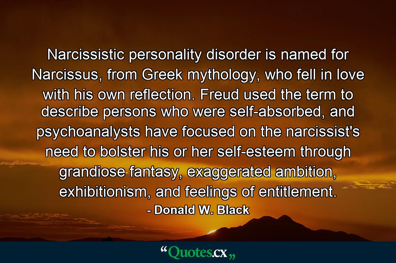 Narcissistic personality disorder is named for Narcissus, from Greek mythology, who fell in love with his own reflection. Freud used the term to describe persons who were self-absorbed, and psychoanalysts have focused on the narcissist's need to bolster his or her self-esteem through grandiose fantasy, exaggerated ambition, exhibitionism, and feelings of entitlement. - Quote by Donald W. Black