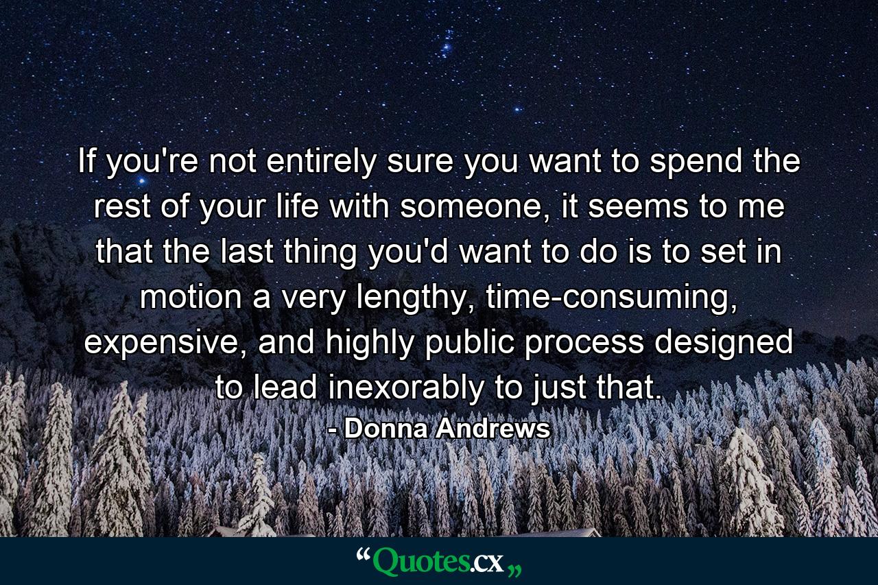 If you're not entirely sure you want to spend the rest of your life with someone, it seems to me that the last thing you'd want to do is to set in motion a very lengthy, time-consuming, expensive, and highly public process designed to lead inexorably to just that. - Quote by Donna Andrews