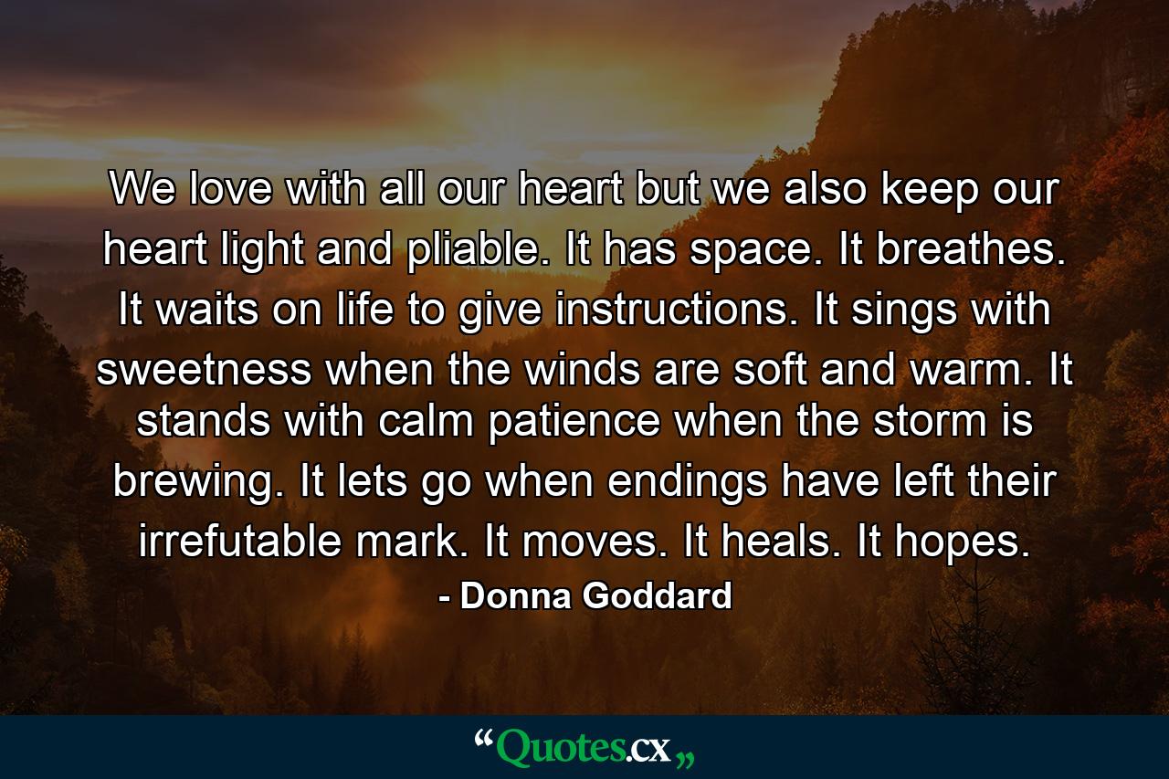 We love with all our heart but we also keep our heart light and pliable. It has space. It breathes. It waits on life to give instructions. It sings with sweetness when the winds are soft and warm. It stands with calm patience when the storm is brewing. It lets go when endings have left their irrefutable mark. It moves. It heals. It hopes. - Quote by Donna Goddard