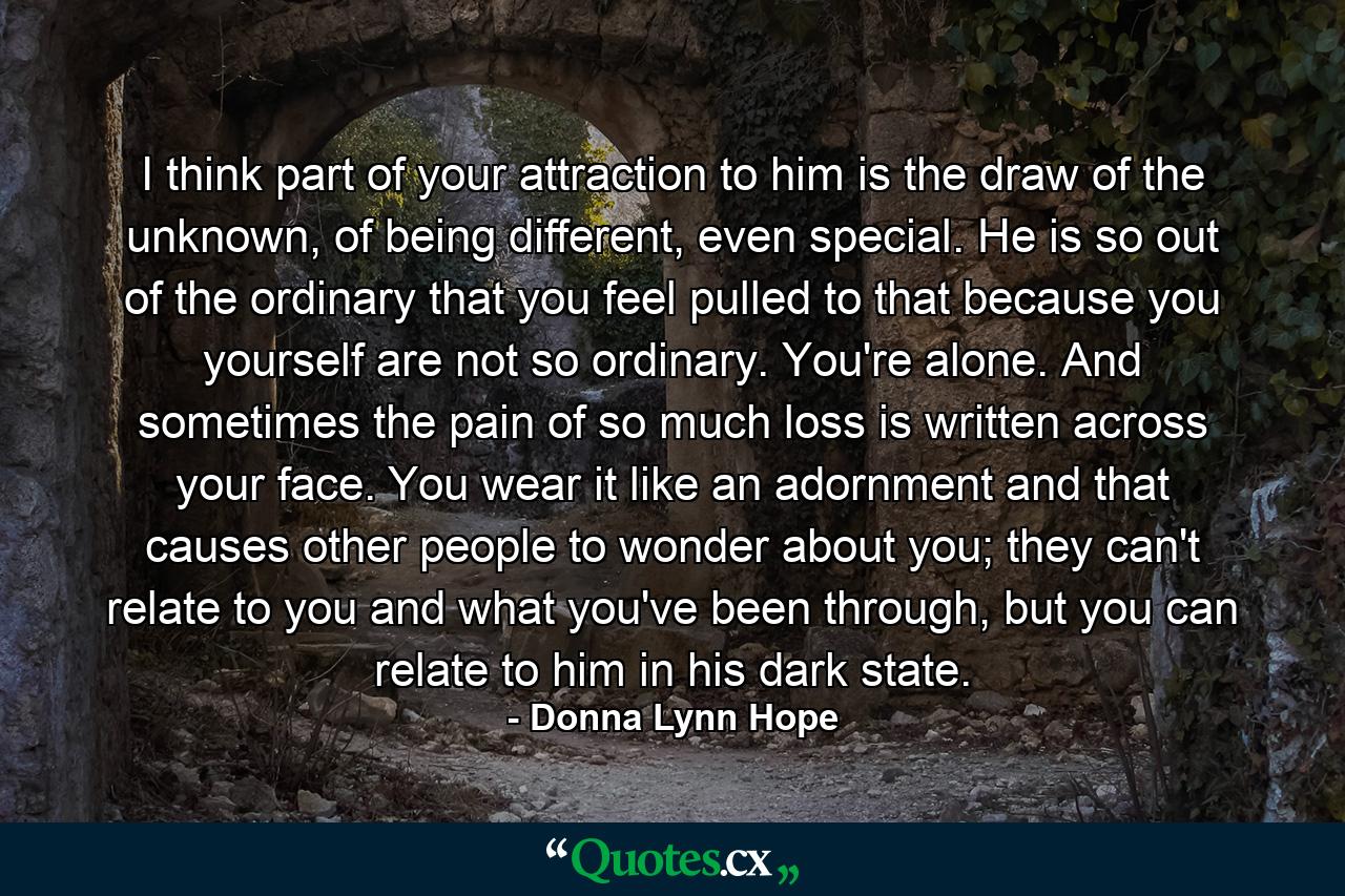 I think part of your attraction to him is the draw of the unknown, of being different, even special. He is so out of the ordinary that you feel pulled to that because you yourself are not so ordinary. You're alone. And sometimes the pain of so much loss is written across your face. You wear it like an adornment and that causes other people to wonder about you; they can't relate to you and what you've been through, but you can relate to him in his dark state. - Quote by Donna Lynn Hope