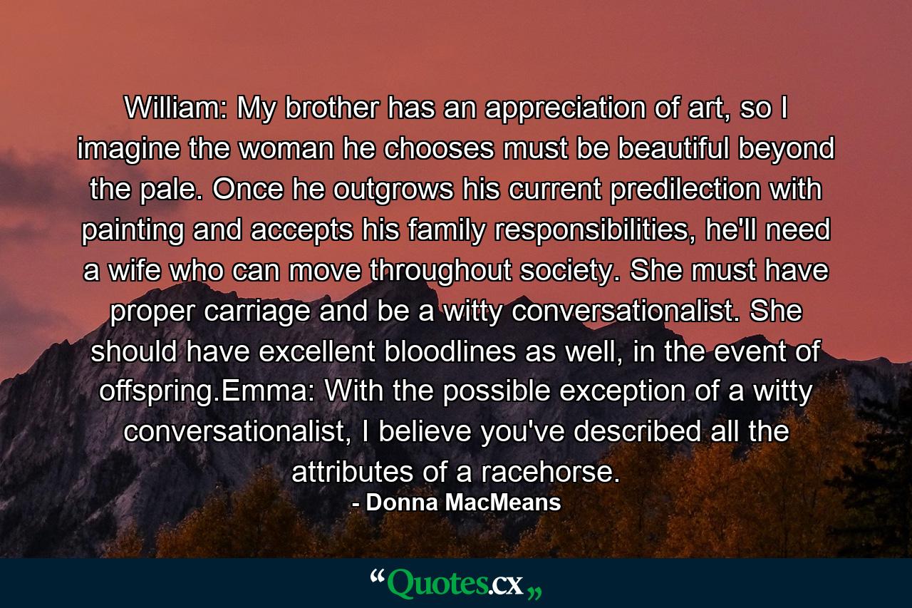 William: My brother has an appreciation of art, so I imagine the woman he chooses must be beautiful beyond the pale. Once he outgrows his current predilection with painting and accepts his family responsibilities, he'll need a wife who can move throughout society. She must have proper carriage and be a witty conversationalist. She should have excellent bloodlines as well, in the event of offspring.Emma: With the possible exception of a witty conversationalist, I believe you've described all the attributes of a racehorse. - Quote by Donna MacMeans