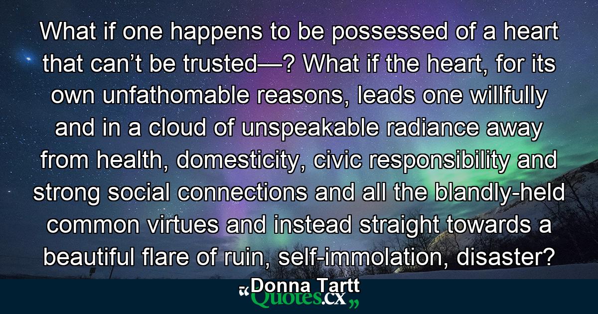 What if one happens to be possessed of a heart that can’t be trusted—? What if the heart, for its own unfathomable reasons, leads one willfully and in a cloud of unspeakable radiance away from health, domesticity, civic responsibility and strong social connections and all the blandly-held common virtues and instead straight towards a beautiful flare of ruin, self-immolation, disaster? - Quote by Donna Tartt