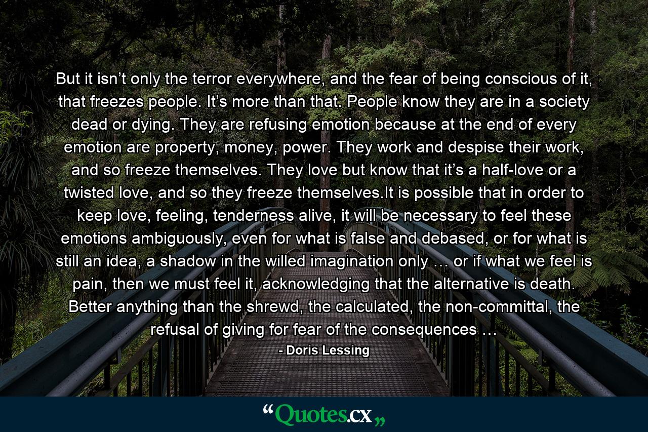 But it isn’t only the terror everywhere, and the fear of being conscious of it, that freezes people. It’s more than that. People know they are in a society dead or dying. They are refusing emotion because at the end of every emotion are property, money, power. They work and despise their work, and so freeze themselves. They love but know that it’s a half-love or a twisted love, and so they freeze themselves.It is possible that in order to keep love, feeling, tenderness alive, it will be necessary to feel these emotions ambiguously, even for what is false and debased, or for what is still an idea, a shadow in the willed imagination only … or if what we feel is pain, then we must feel it, acknowledging that the alternative is death. Better anything than the shrewd, the calculated, the non-committal, the refusal of giving for fear of the consequences … - Quote by Doris Lessing