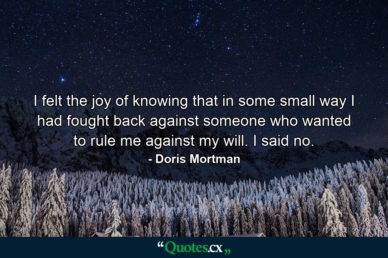 I felt the joy of knowing that in some small way I had fought back against someone who wanted to rule me against my will. I said no. - Quote by Doris Mortman