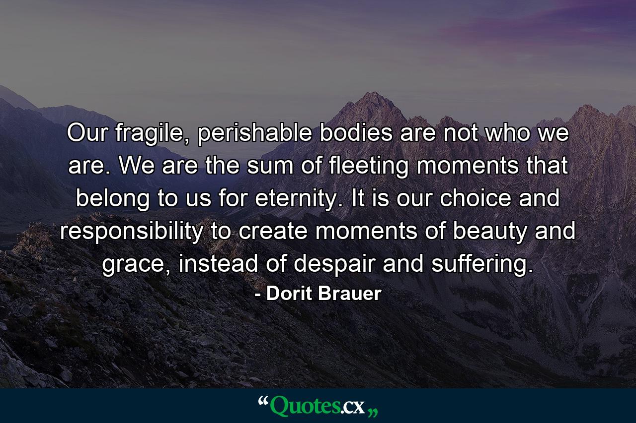 Our fragile, perishable bodies are not who we are. We are the sum of fleeting moments that belong to us for eternity. It is our choice and responsibility to create moments of beauty and grace, instead of despair and suffering. - Quote by Dorit Brauer