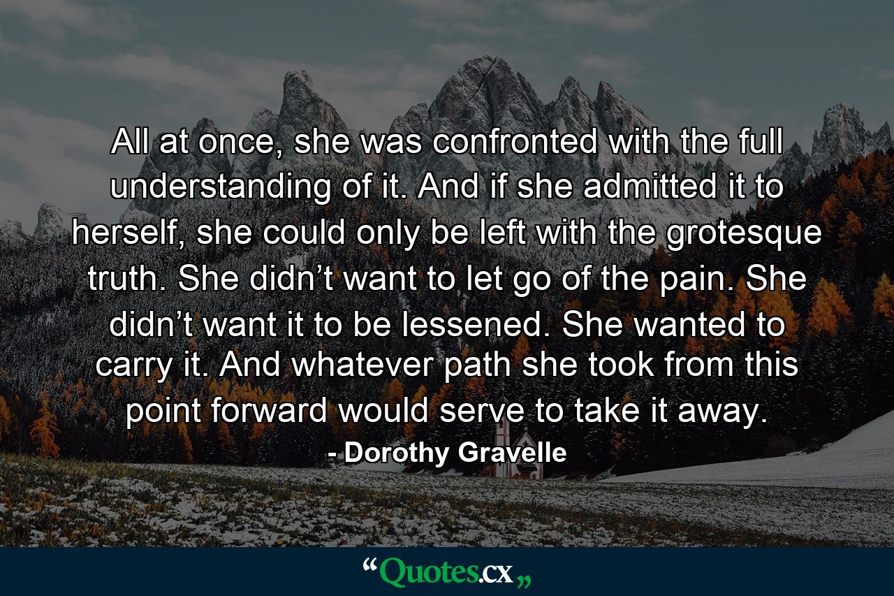 All at once, she was confronted with the full understanding of it. And if she admitted it to herself, she could only be left with the grotesque truth. She didn’t want to let go of the pain. She didn’t want it to be lessened. She wanted to carry it. And whatever path she took from this point forward would serve to take it away. - Quote by Dorothy Gravelle