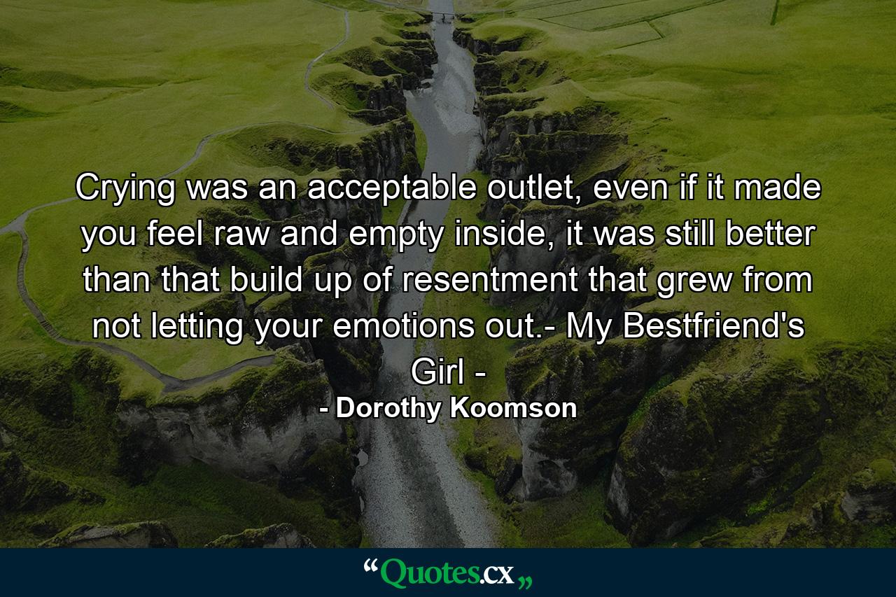 Crying was an acceptable outlet, even if it made you feel raw and empty inside, it was still better than that build up of resentment that grew from not letting your emotions out.- My Bestfriend's Girl - - Quote by Dorothy Koomson