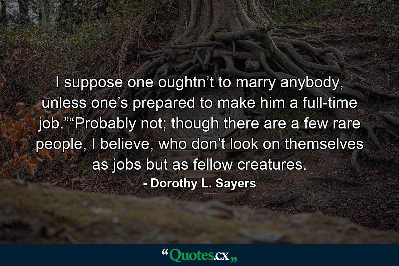 I suppose one oughtn’t to marry anybody, unless one’s prepared to make him a full-time job.”“Probably not; though there are a few rare people, I believe, who don’t look on themselves as jobs but as fellow creatures. - Quote by Dorothy L. Sayers