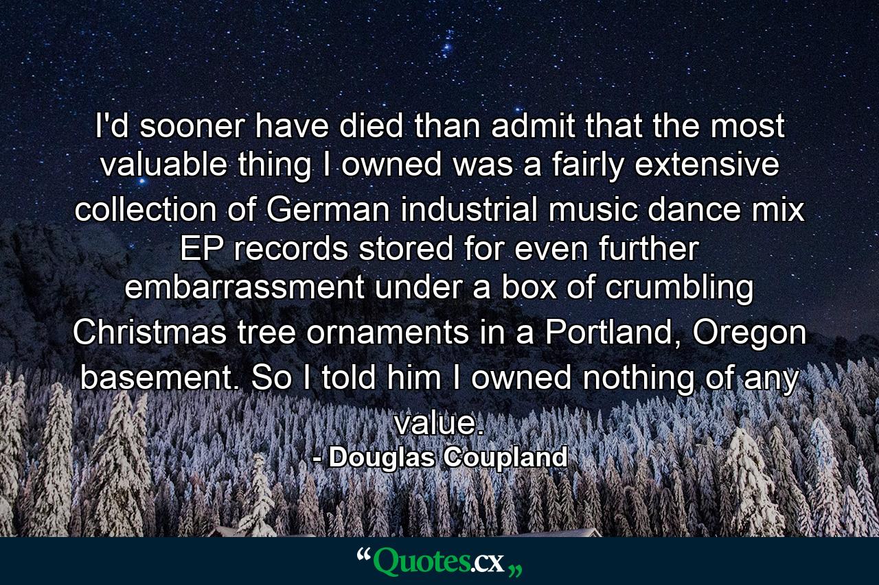 I'd sooner have died than admit that the most valuable thing I owned was a fairly extensive collection of German industrial music dance mix EP records stored for even further embarrassment under a box of crumbling Christmas tree ornaments in a Portland, Oregon basement. So I told him I owned nothing of any value. - Quote by Douglas Coupland