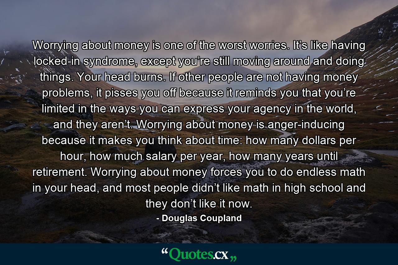 Worrying about money is one of the worst worries. It’s like having locked-in syndrome, except you’re still moving around and doing things. Your head burns. If other people are not having money problems, it pisses you off because it reminds you that you’re limited in the ways you can express your agency in the world, and they aren’t. Worrying about money is anger-inducing because it makes you think about time: how many dollars per hour, how much salary per year, how many years until retirement. Worrying about money forces you to do endless math in your head, and most people didn’t like math in high school and they don’t like it now. - Quote by Douglas Coupland