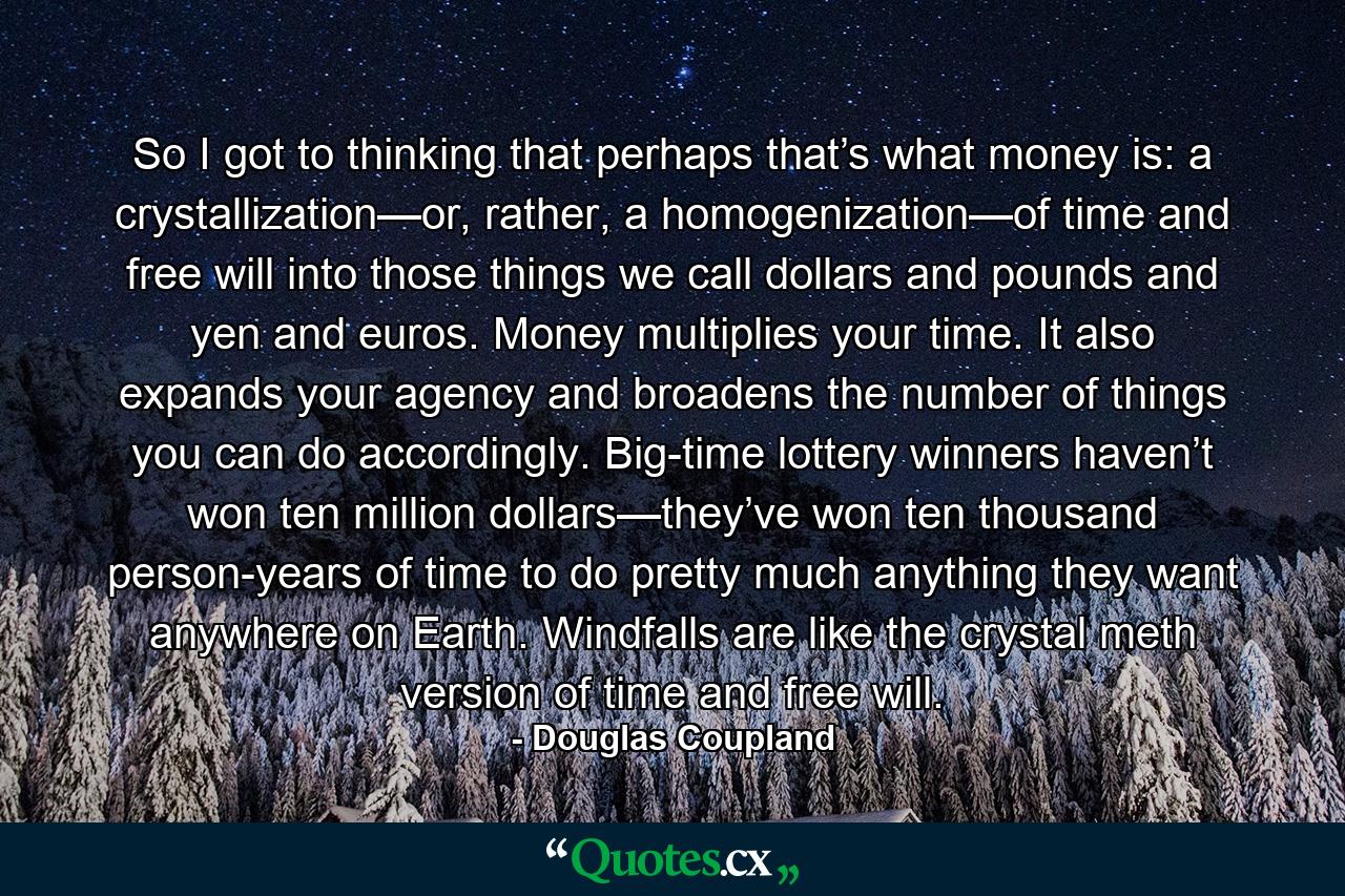 So I got to thinking that perhaps that’s what money is: a crystallization—or, rather, a homogenization—of time and free will into those things we call dollars and pounds and yen and euros. Money multiplies your time. It also expands your agency and broadens the number of things you can do accordingly. Big-time lottery winners haven’t won ten million dollars—they’ve won ten thousand person-years of time to do pretty much anything they want anywhere on Earth. Windfalls are like the crystal meth version of time and free will. - Quote by Douglas Coupland