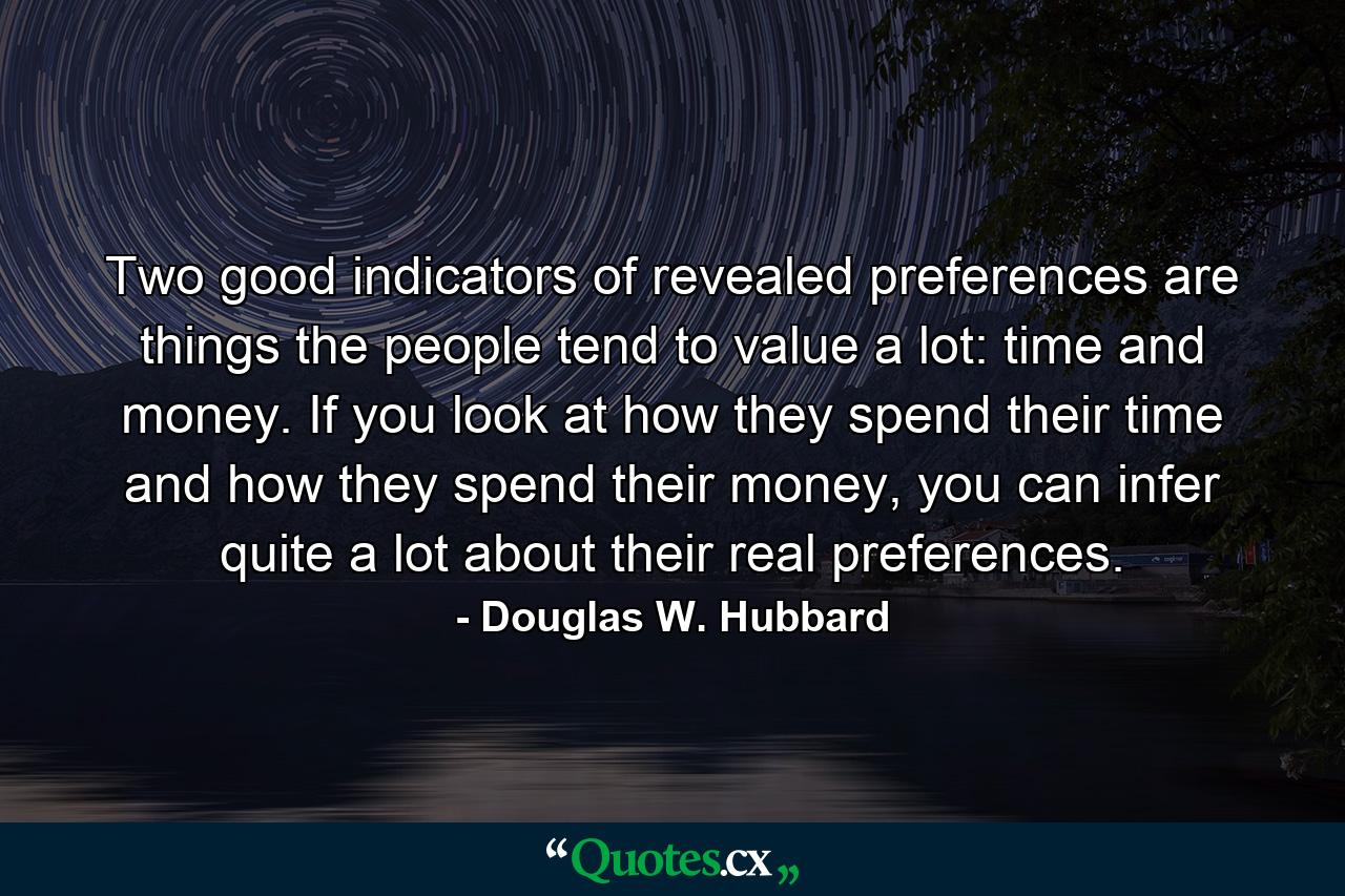 Two good indicators of revealed preferences are things the people tend to value a lot: time and money. If you look at how they spend their time and how they spend their money, you can infer quite a lot about their real preferences. - Quote by Douglas W. Hubbard