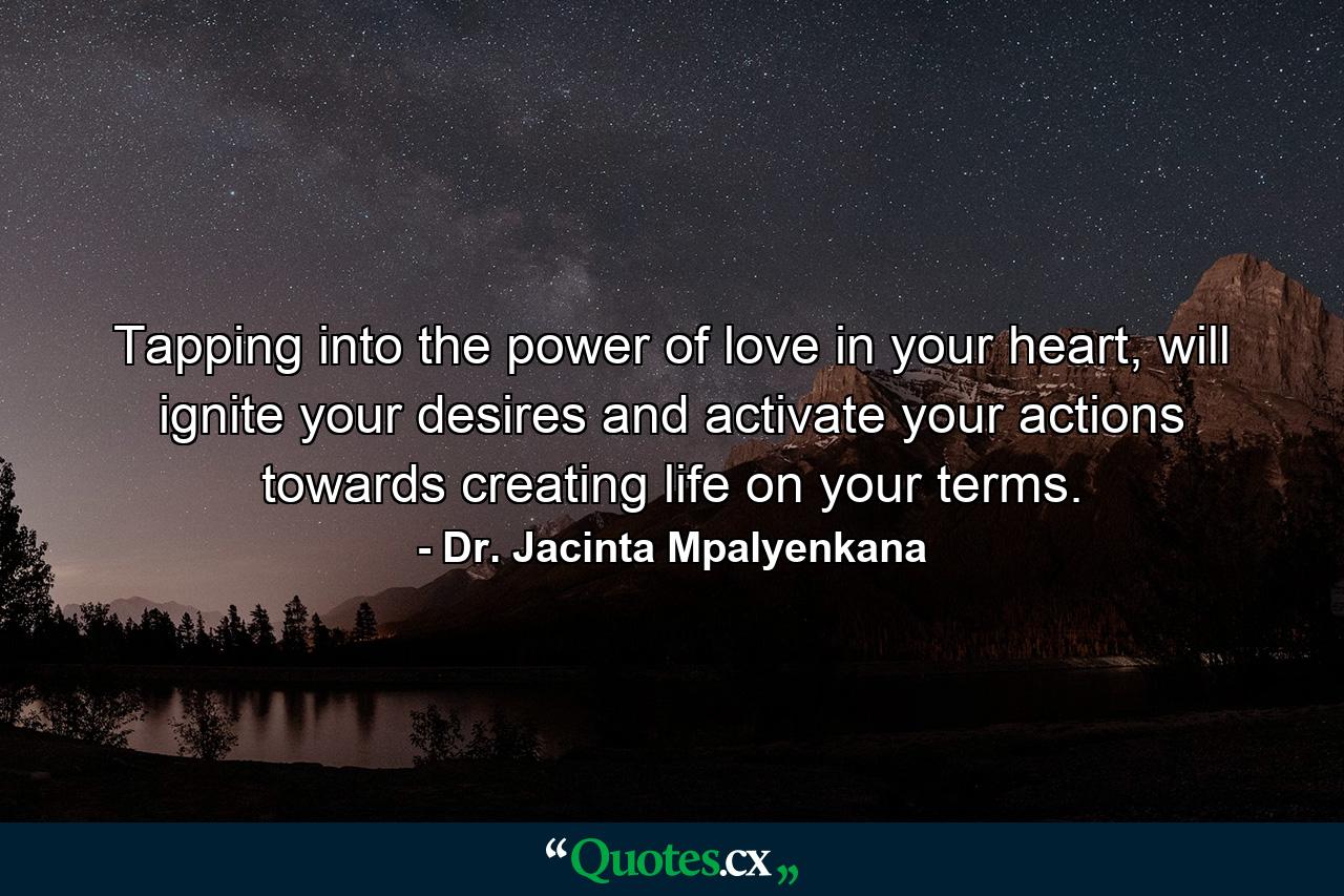 Tapping into the power of love in your heart, will ignite your desires and activate your actions towards creating life on your terms. - Quote by Dr. Jacinta Mpalyenkana