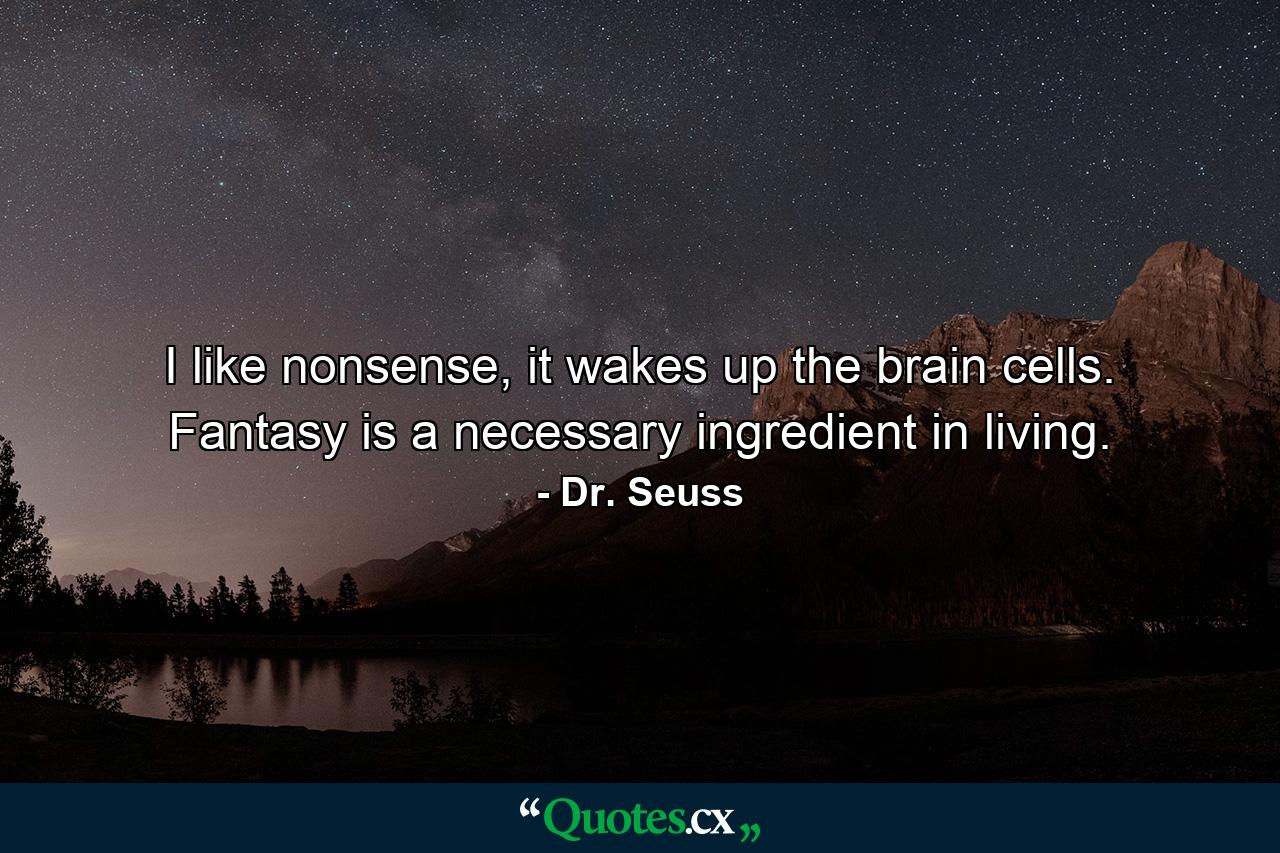 I like nonsense, it wakes up the brain cells. Fantasy is a necessary ingredient in living. - Quote by Dr. Seuss