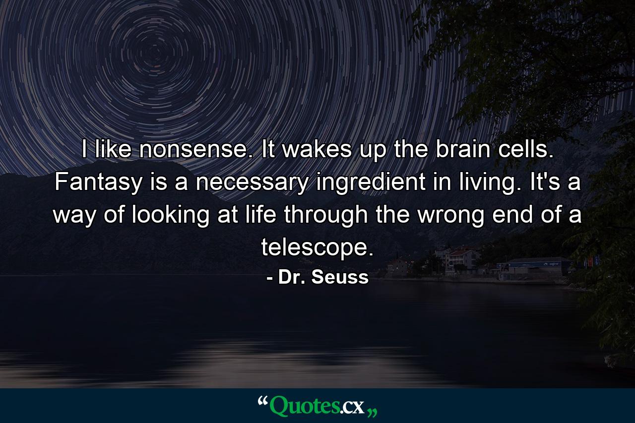 I like nonsense. It wakes up the brain cells. Fantasy is a necessary ingredient in living. It's a way of looking at life through the wrong end of a telescope. - Quote by Dr. Seuss