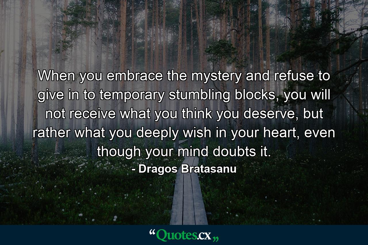 When you embrace the mystery and refuse to give in to temporary stumbling blocks, you will not receive what you think you deserve, but rather what you deeply wish in your heart, even though your mind doubts it. - Quote by Dragos Bratasanu