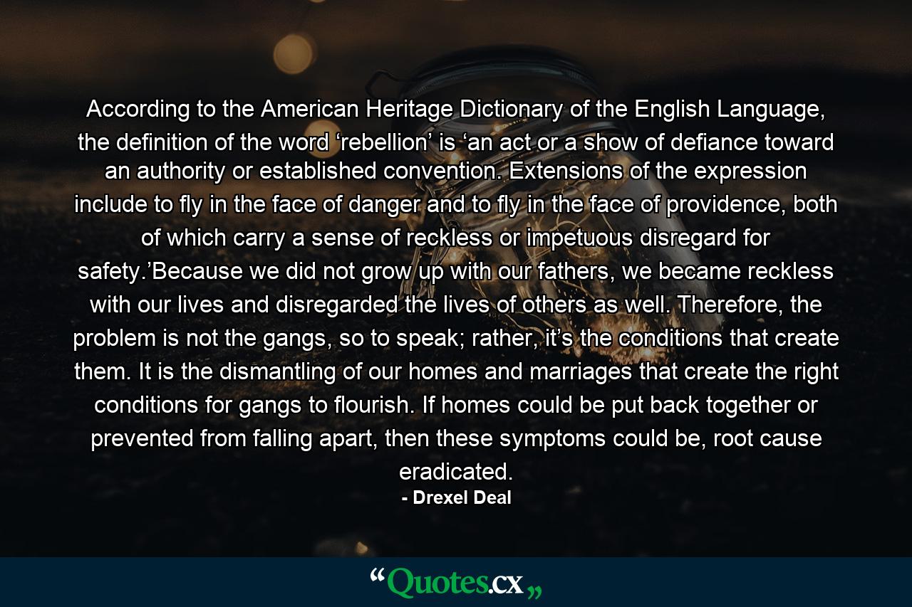 According to the American Heritage Dictionary of the English Language, the definition of the word ‘rebellion’ is ‘an act or a show of defiance toward an authority or established convention. Extensions of the expression include to fly in the face of danger and to fly in the face of providence, both of which carry a sense of reckless or impetuous disregard for safety.’Because we did not grow up with our fathers, we became reckless with our lives and disregarded the lives of others as well. Therefore, the problem is not the gangs, so to speak; rather, it’s the conditions that create them. It is the dismantling of our homes and marriages that create the right conditions for gangs to flourish. If homes could be put back together or prevented from falling apart, then these symptoms could be, root cause eradicated. - Quote by Drexel Deal