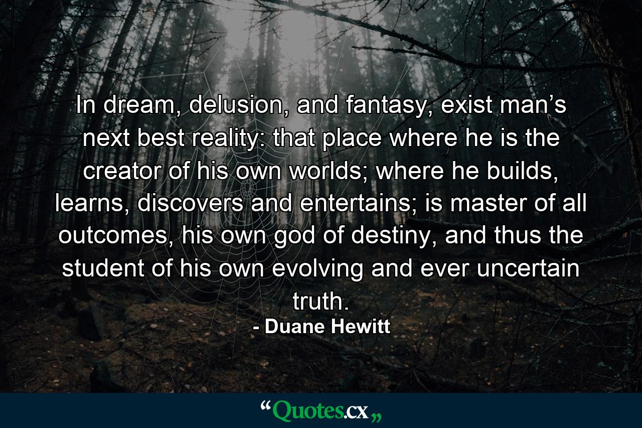 In dream, delusion, and fantasy, exist man’s next best reality: that place where he is the creator of his own worlds; where he builds, learns, discovers and entertains; is master of all outcomes, his own god of destiny, and thus the student of his own evolving and ever uncertain truth. - Quote by Duane Hewitt