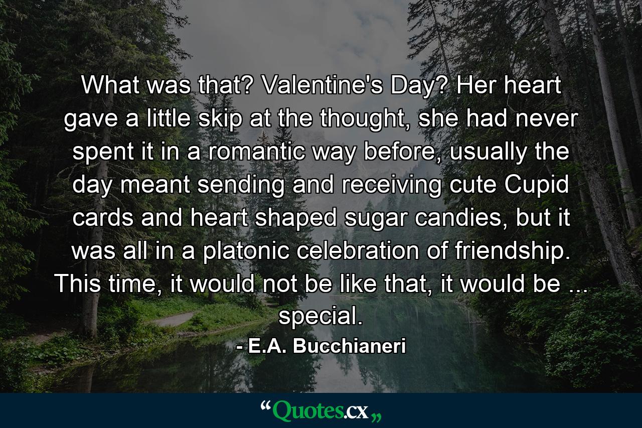 What was that? Valentine's Day? Her heart gave a little skip at the thought, she had never spent it in a romantic way before, usually the day meant sending and receiving cute Cupid cards and heart shaped sugar candies, but it was all in a platonic celebration of friendship. This time, it would not be like that, it would be ... special. - Quote by E.A. Bucchianeri