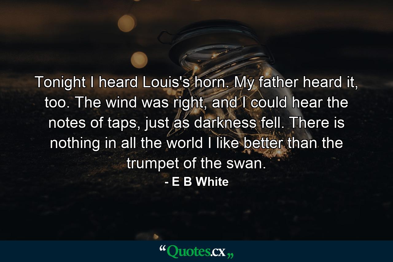 Tonight I heard Louis's horn. My father heard it, too. The wind was right, and I could hear the notes of taps, just as darkness fell. There is nothing in all the world I like better than the trumpet of the swan. - Quote by E B White