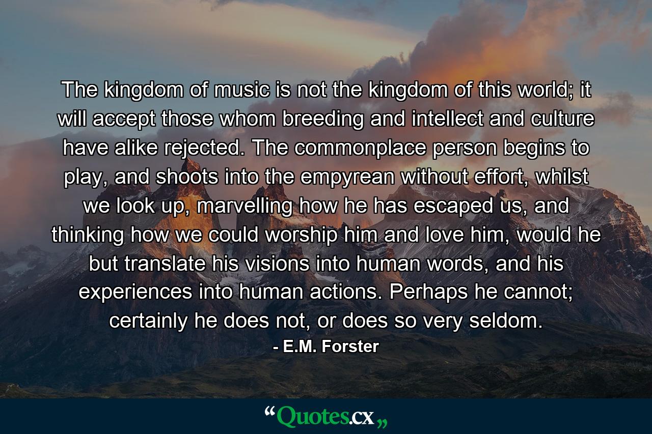 The kingdom of music is not the kingdom of this world; it will accept those whom breeding and intellect and culture have alike rejected. The commonplace person begins to play, and shoots into the empyrean without effort, whilst we look up, marvelling how he has escaped us, and thinking how we could worship him and love him, would he but translate his visions into human words, and his experiences into human actions. Perhaps he cannot; certainly he does not, or does so very seldom. - Quote by E.M. Forster