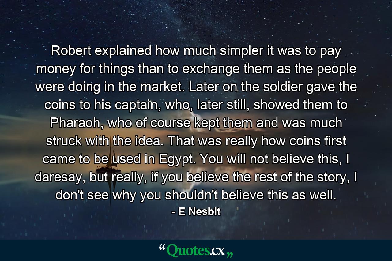 Robert explained how much simpler it was to pay money for things than to exchange them as the people were doing in the market. Later on the soldier gave the coins to his captain, who, later still, showed them to Pharaoh, who of course kept them and was much struck with the idea. That was really how coins first came to be used in Egypt. You will not believe this, I daresay, but really, if you believe the rest of the story, I don't see why you shouldn't believe this as well. - Quote by E Nesbit