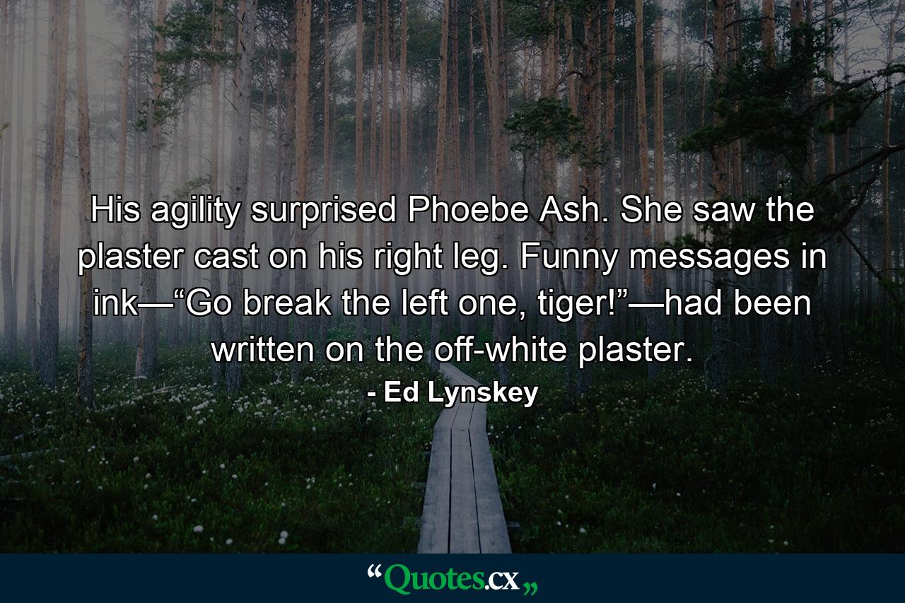 His agility surprised Phoebe Ash. She saw the plaster cast on his right leg. Funny messages in ink—“Go break the left one, tiger!”—had been written on the off-white plaster. - Quote by Ed Lynskey