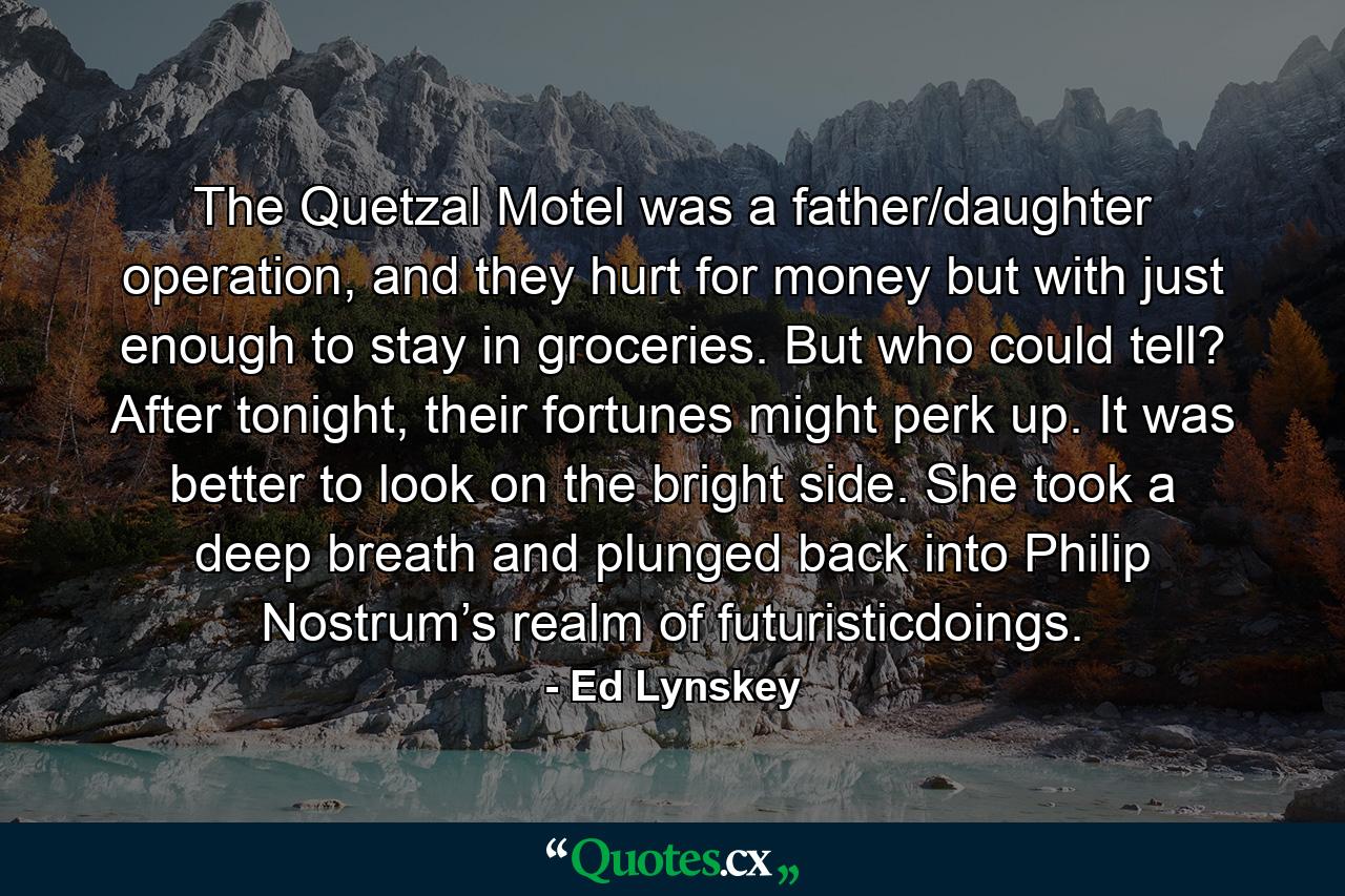 The Quetzal Motel was a father/daughter operation, and they hurt for money but with just enough to stay in groceries. But who could tell? After tonight, their fortunes might perk up. It was better to look on the bright side. She took a deep breath and plunged back into Philip Nostrum’s realm of futuristicdoings. - Quote by Ed Lynskey